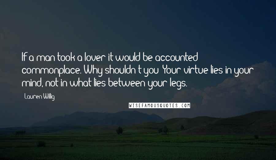 Lauren Willig Quotes: If a man took a lover it would be accounted commonplace. Why shouldn't you? Your virtue lies in your mind, not in what lies between your legs.
