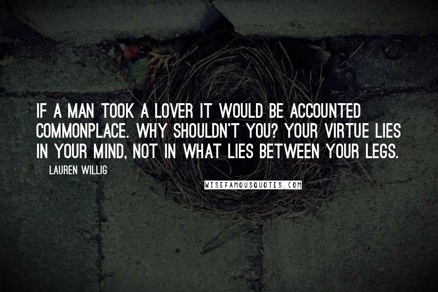 Lauren Willig Quotes: If a man took a lover it would be accounted commonplace. Why shouldn't you? Your virtue lies in your mind, not in what lies between your legs.