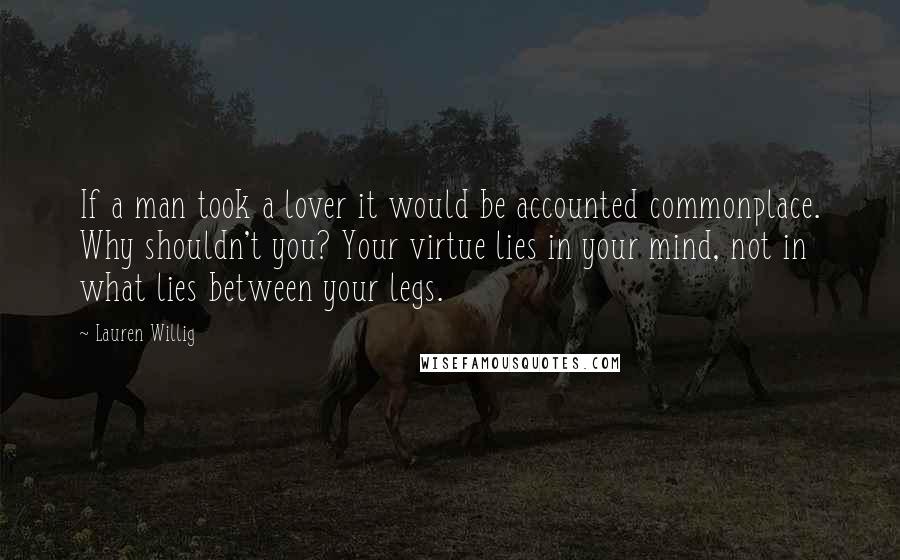 Lauren Willig Quotes: If a man took a lover it would be accounted commonplace. Why shouldn't you? Your virtue lies in your mind, not in what lies between your legs.