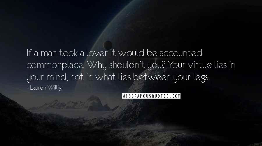 Lauren Willig Quotes: If a man took a lover it would be accounted commonplace. Why shouldn't you? Your virtue lies in your mind, not in what lies between your legs.