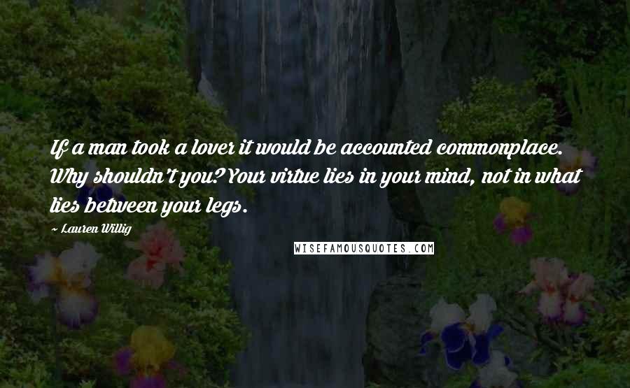 Lauren Willig Quotes: If a man took a lover it would be accounted commonplace. Why shouldn't you? Your virtue lies in your mind, not in what lies between your legs.
