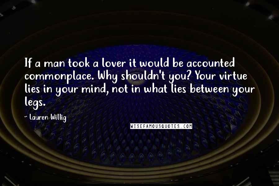 Lauren Willig Quotes: If a man took a lover it would be accounted commonplace. Why shouldn't you? Your virtue lies in your mind, not in what lies between your legs.