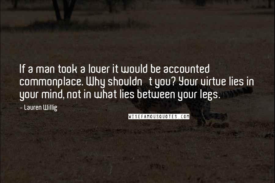 Lauren Willig Quotes: If a man took a lover it would be accounted commonplace. Why shouldn't you? Your virtue lies in your mind, not in what lies between your legs.