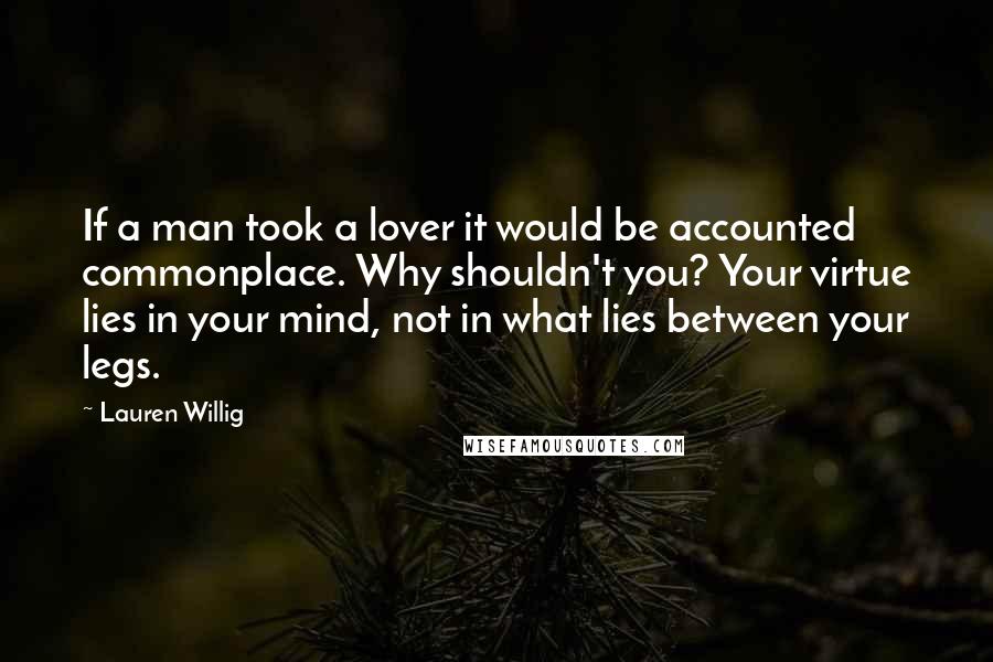 Lauren Willig Quotes: If a man took a lover it would be accounted commonplace. Why shouldn't you? Your virtue lies in your mind, not in what lies between your legs.