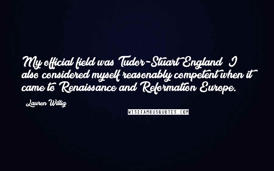 Lauren Willig Quotes: My official field was Tudor-Stuart England; I also considered myself reasonably competent when it came to Renaissance and Reformation Europe.