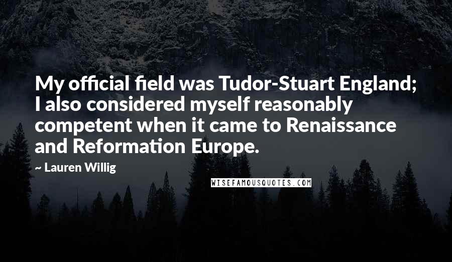 Lauren Willig Quotes: My official field was Tudor-Stuart England; I also considered myself reasonably competent when it came to Renaissance and Reformation Europe.