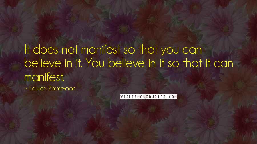 Lauren Zimmerman Quotes: It does not manifest so that you can believe in it. You believe in it so that it can manifest.