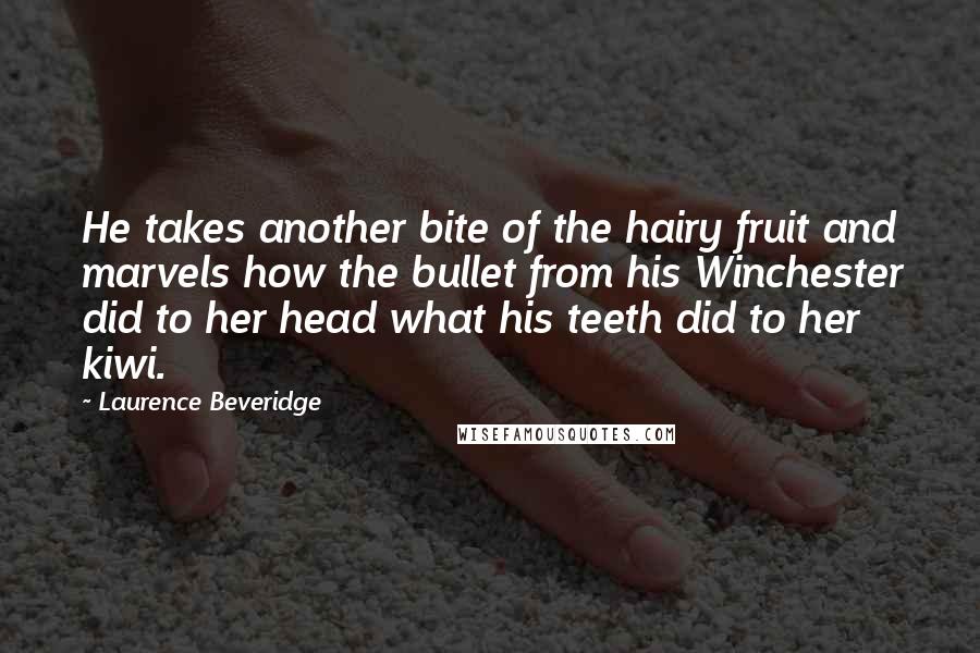 Laurence Beveridge Quotes: He takes another bite of the hairy fruit and marvels how the bullet from his Winchester did to her head what his teeth did to her kiwi.