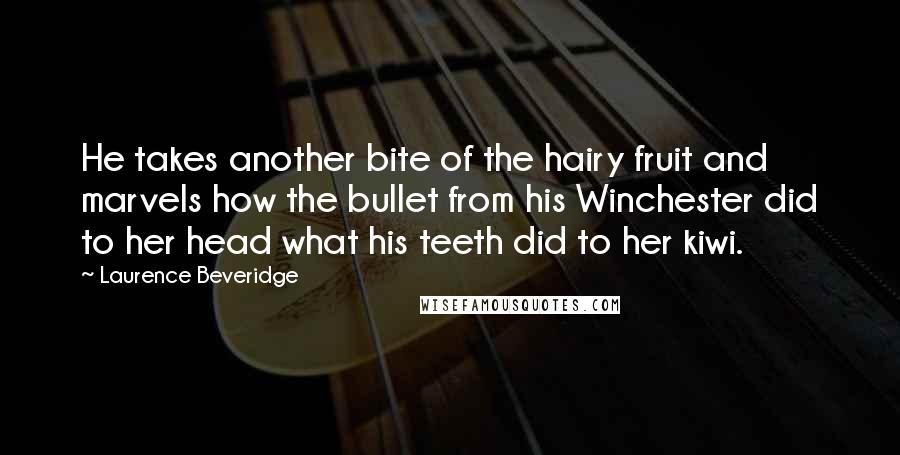 Laurence Beveridge Quotes: He takes another bite of the hairy fruit and marvels how the bullet from his Winchester did to her head what his teeth did to her kiwi.