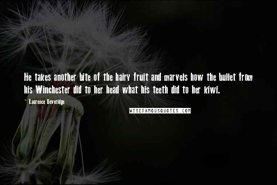 Laurence Beveridge Quotes: He takes another bite of the hairy fruit and marvels how the bullet from his Winchester did to her head what his teeth did to her kiwi.