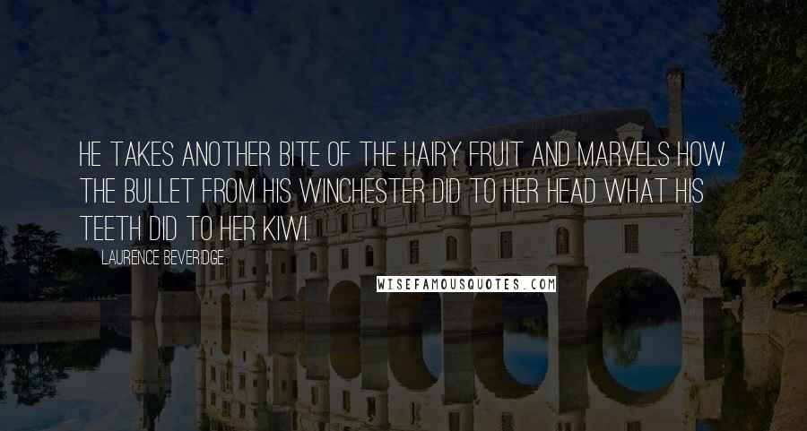 Laurence Beveridge Quotes: He takes another bite of the hairy fruit and marvels how the bullet from his Winchester did to her head what his teeth did to her kiwi.