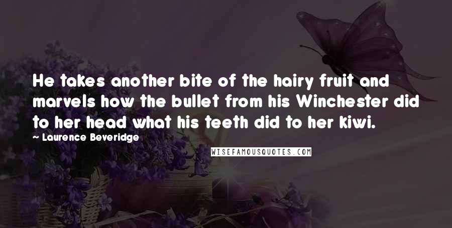 Laurence Beveridge Quotes: He takes another bite of the hairy fruit and marvels how the bullet from his Winchester did to her head what his teeth did to her kiwi.