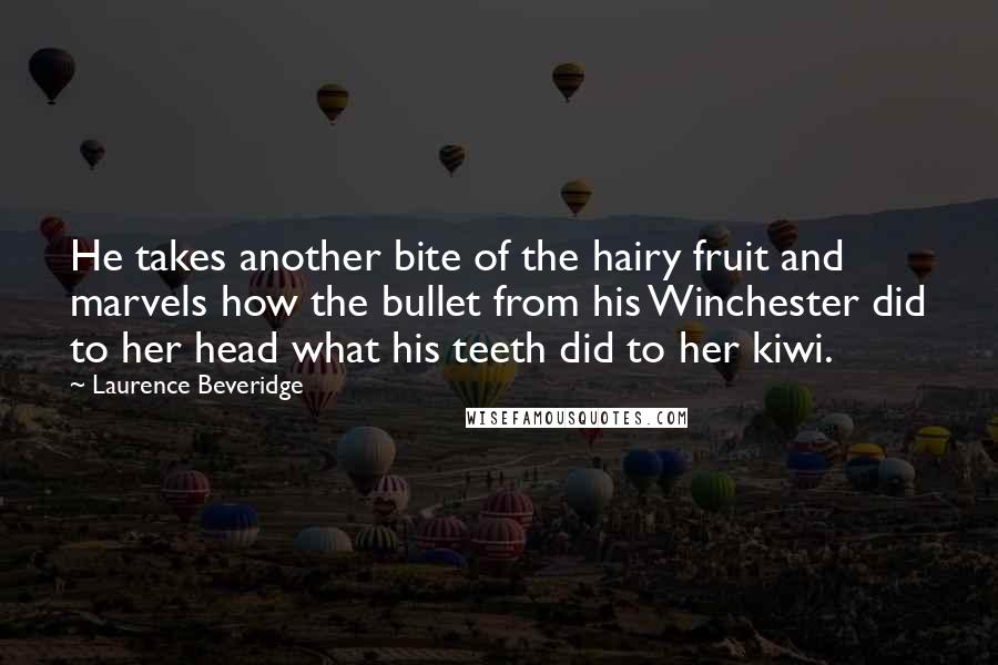 Laurence Beveridge Quotes: He takes another bite of the hairy fruit and marvels how the bullet from his Winchester did to her head what his teeth did to her kiwi.