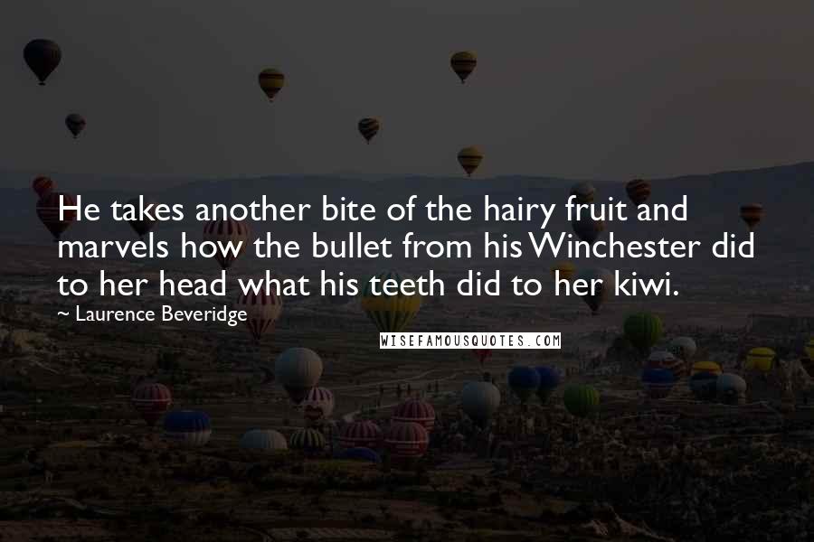 Laurence Beveridge Quotes: He takes another bite of the hairy fruit and marvels how the bullet from his Winchester did to her head what his teeth did to her kiwi.