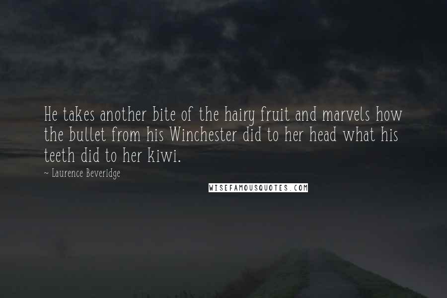 Laurence Beveridge Quotes: He takes another bite of the hairy fruit and marvels how the bullet from his Winchester did to her head what his teeth did to her kiwi.