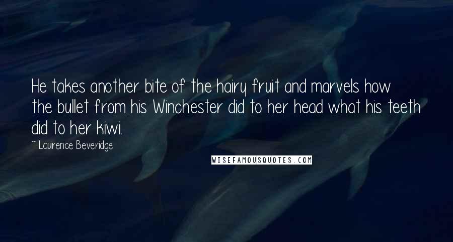 Laurence Beveridge Quotes: He takes another bite of the hairy fruit and marvels how the bullet from his Winchester did to her head what his teeth did to her kiwi.