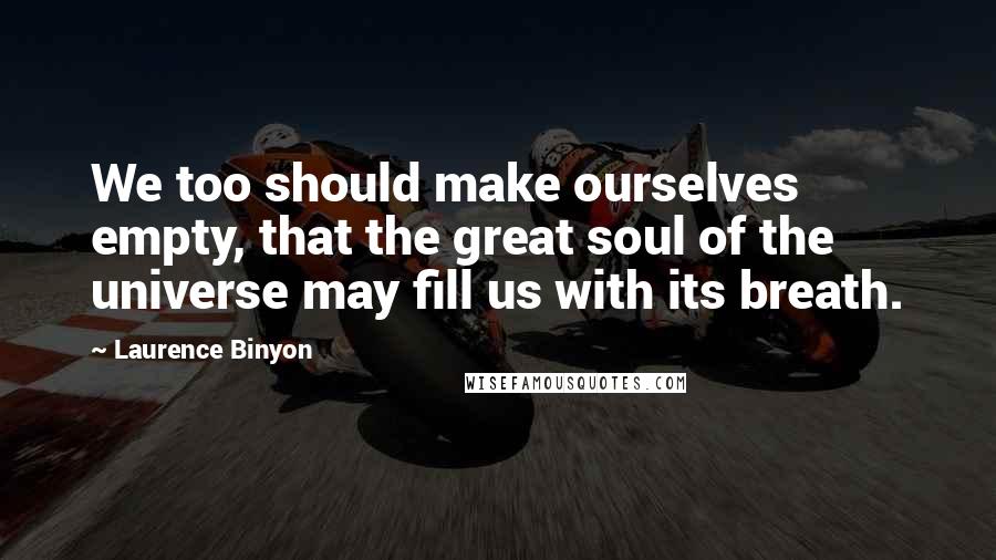 Laurence Binyon Quotes: We too should make ourselves empty, that the great soul of the universe may fill us with its breath.