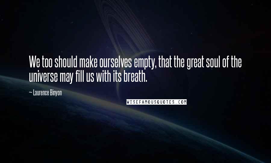 Laurence Binyon Quotes: We too should make ourselves empty, that the great soul of the universe may fill us with its breath.