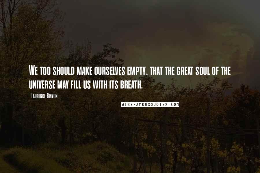 Laurence Binyon Quotes: We too should make ourselves empty, that the great soul of the universe may fill us with its breath.