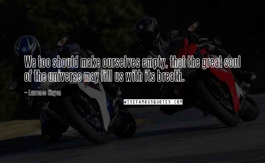 Laurence Binyon Quotes: We too should make ourselves empty, that the great soul of the universe may fill us with its breath.