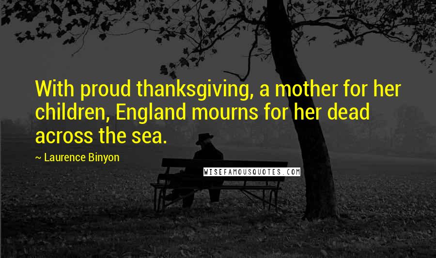 Laurence Binyon Quotes: With proud thanksgiving, a mother for her children, England mourns for her dead across the sea.
