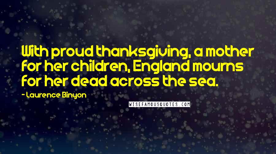 Laurence Binyon Quotes: With proud thanksgiving, a mother for her children, England mourns for her dead across the sea.