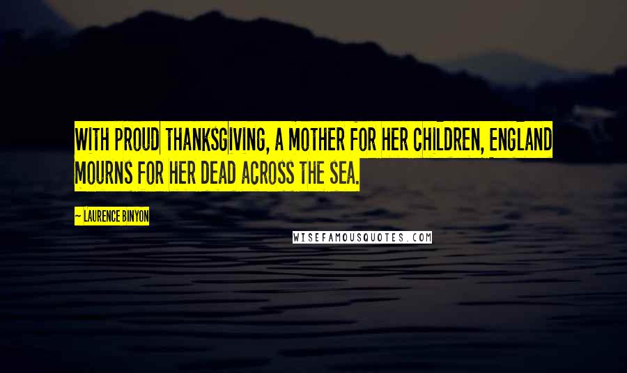 Laurence Binyon Quotes: With proud thanksgiving, a mother for her children, England mourns for her dead across the sea.