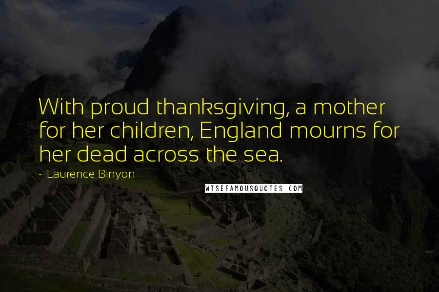 Laurence Binyon Quotes: With proud thanksgiving, a mother for her children, England mourns for her dead across the sea.