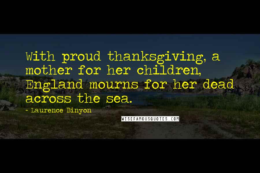 Laurence Binyon Quotes: With proud thanksgiving, a mother for her children, England mourns for her dead across the sea.