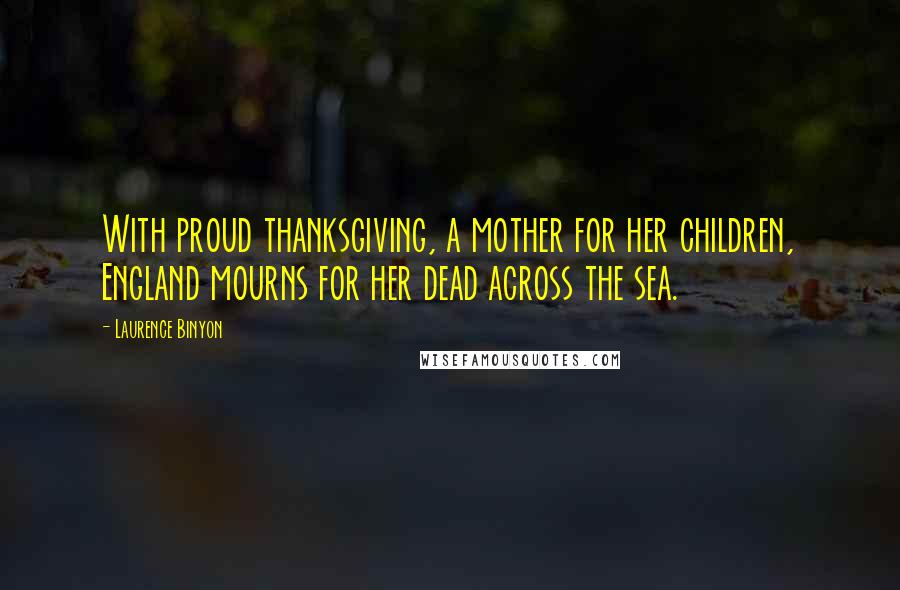 Laurence Binyon Quotes: With proud thanksgiving, a mother for her children, England mourns for her dead across the sea.