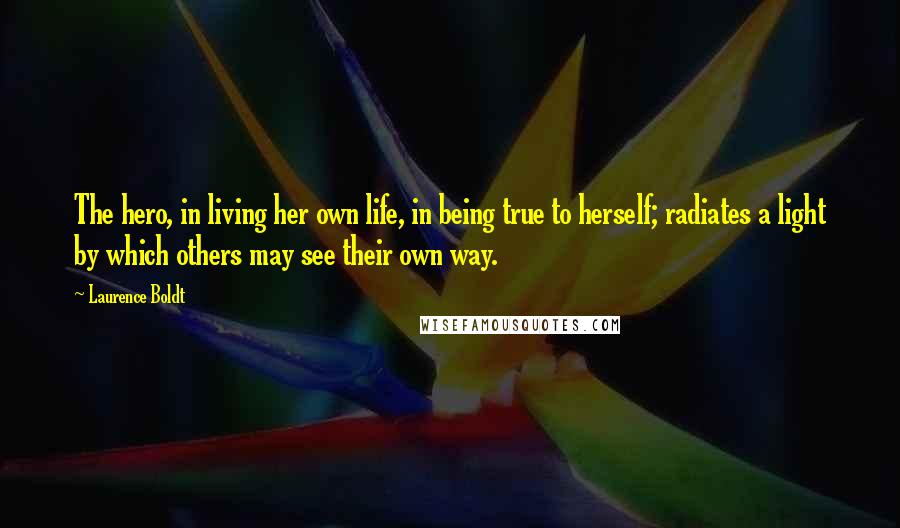 Laurence Boldt Quotes: The hero, in living her own life, in being true to herself; radiates a light by which others may see their own way.