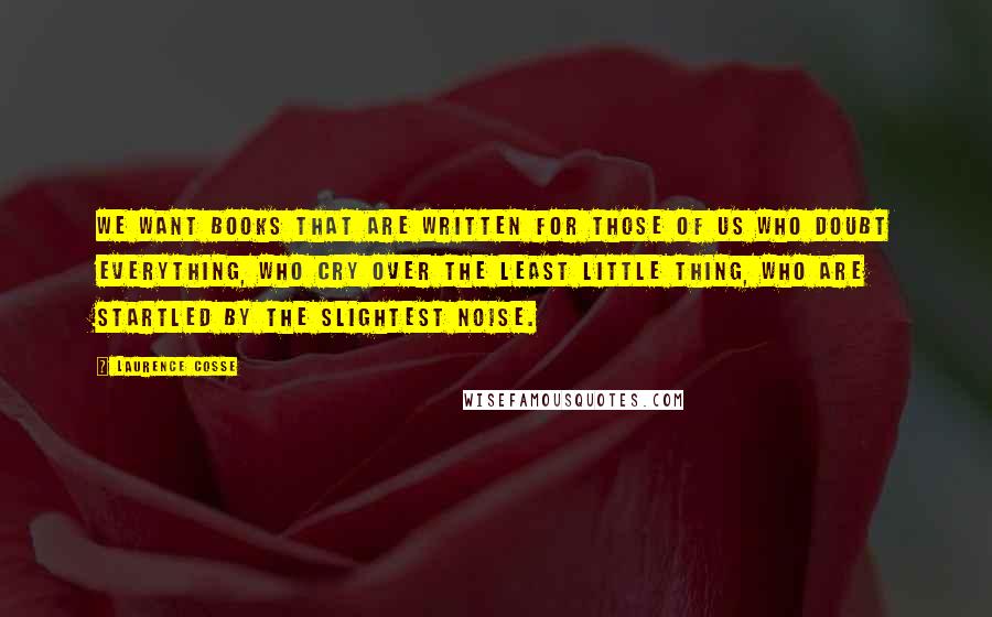 Laurence Cosse Quotes: We want books that are written for those of us who doubt everything, who cry over the least little thing, who are startled by the slightest noise.