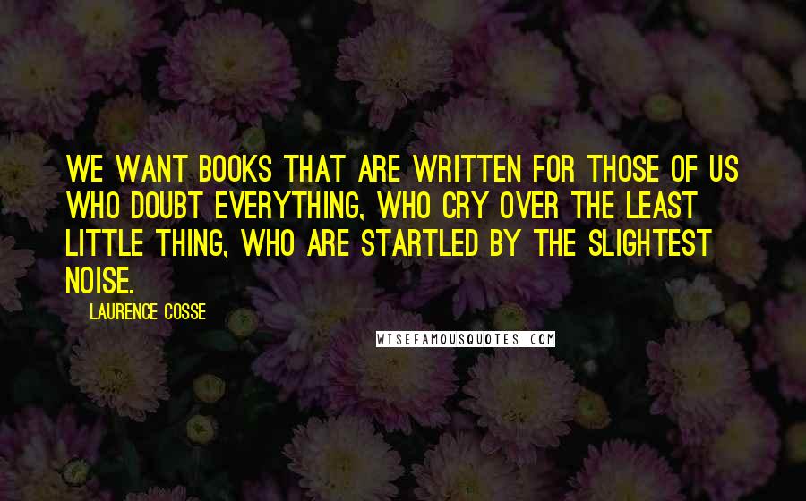 Laurence Cosse Quotes: We want books that are written for those of us who doubt everything, who cry over the least little thing, who are startled by the slightest noise.