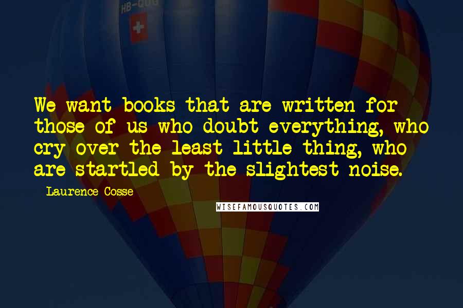 Laurence Cosse Quotes: We want books that are written for those of us who doubt everything, who cry over the least little thing, who are startled by the slightest noise.