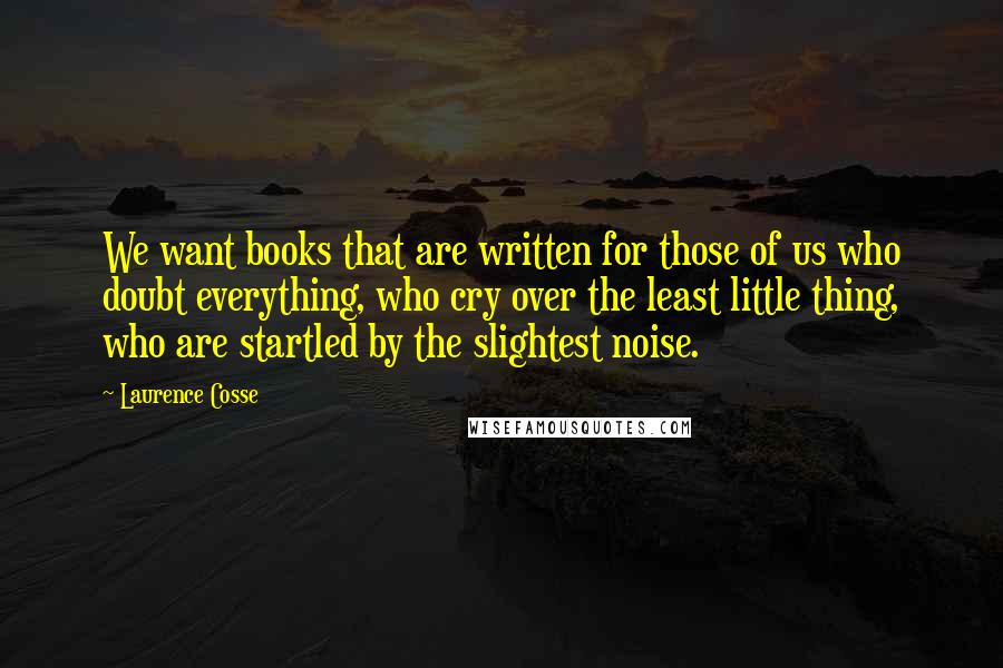 Laurence Cosse Quotes: We want books that are written for those of us who doubt everything, who cry over the least little thing, who are startled by the slightest noise.