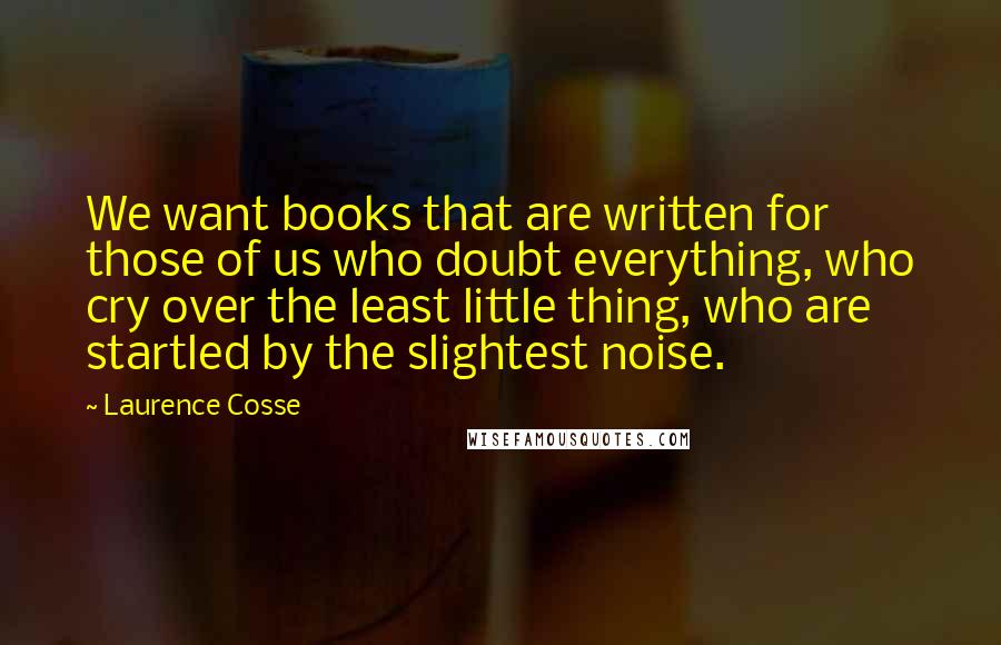 Laurence Cosse Quotes: We want books that are written for those of us who doubt everything, who cry over the least little thing, who are startled by the slightest noise.