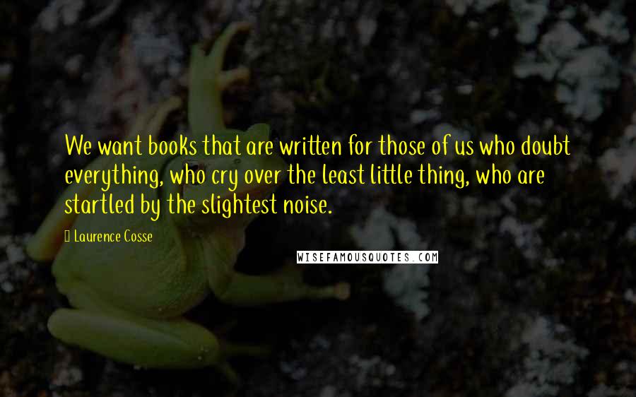 Laurence Cosse Quotes: We want books that are written for those of us who doubt everything, who cry over the least little thing, who are startled by the slightest noise.