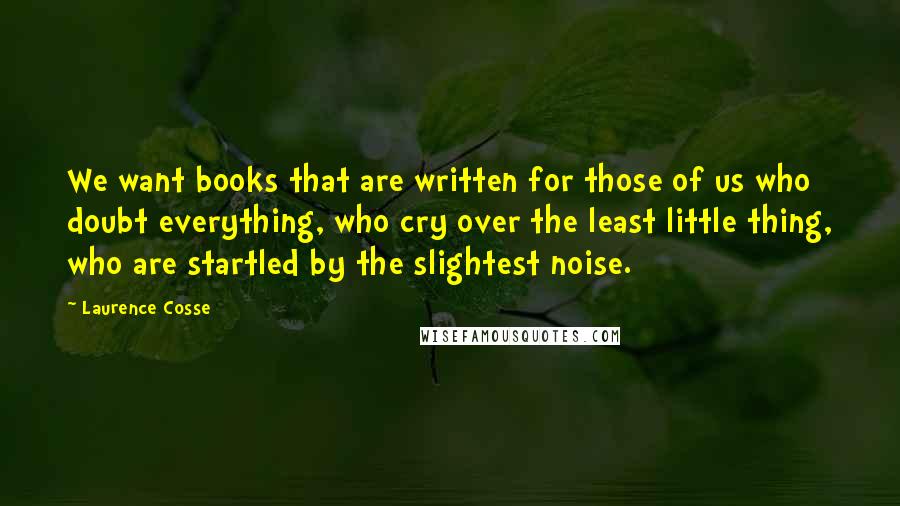 Laurence Cosse Quotes: We want books that are written for those of us who doubt everything, who cry over the least little thing, who are startled by the slightest noise.