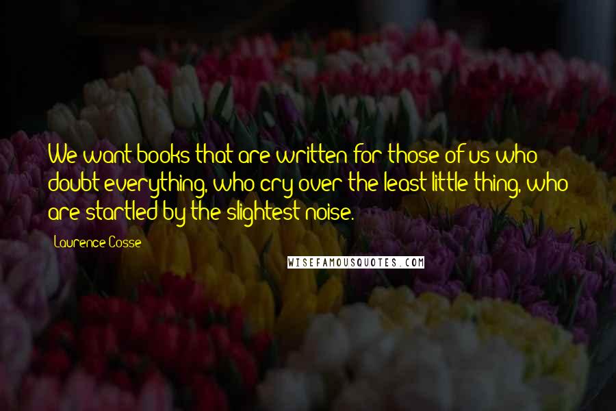 Laurence Cosse Quotes: We want books that are written for those of us who doubt everything, who cry over the least little thing, who are startled by the slightest noise.