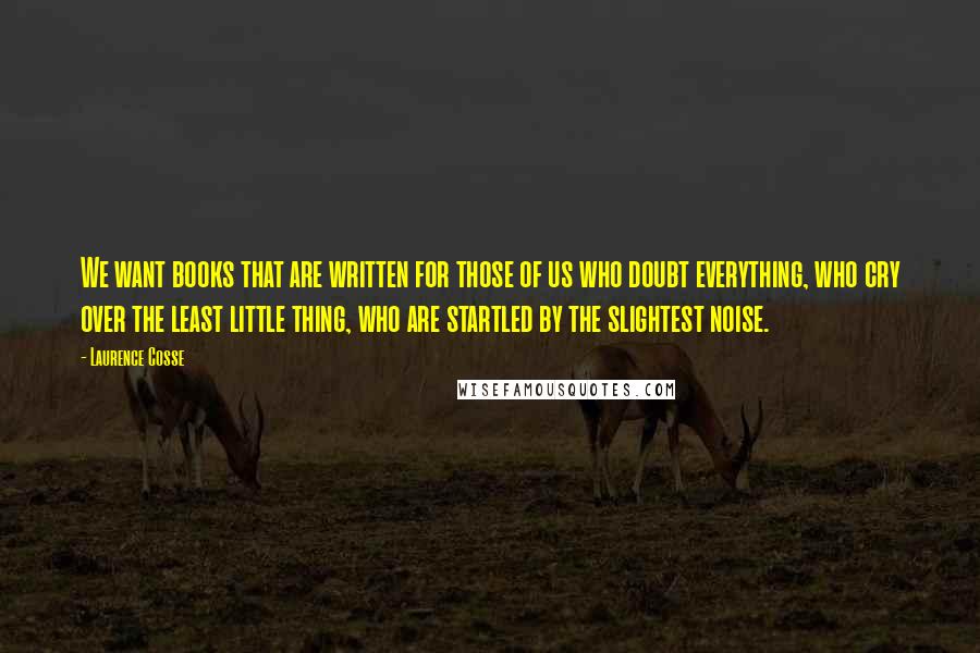 Laurence Cosse Quotes: We want books that are written for those of us who doubt everything, who cry over the least little thing, who are startled by the slightest noise.