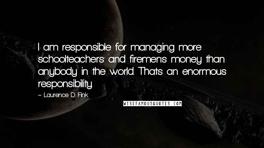 Laurence D. Fink Quotes: I am responsible for managing more schoolteachers' and firemen's money than anybody in the world. That's an enormous responsibility.