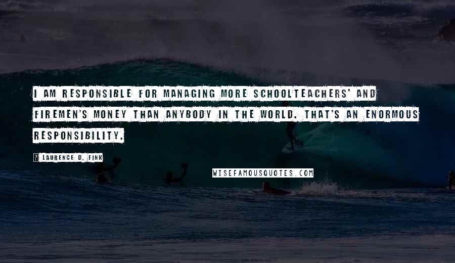 Laurence D. Fink Quotes: I am responsible for managing more schoolteachers' and firemen's money than anybody in the world. That's an enormous responsibility.