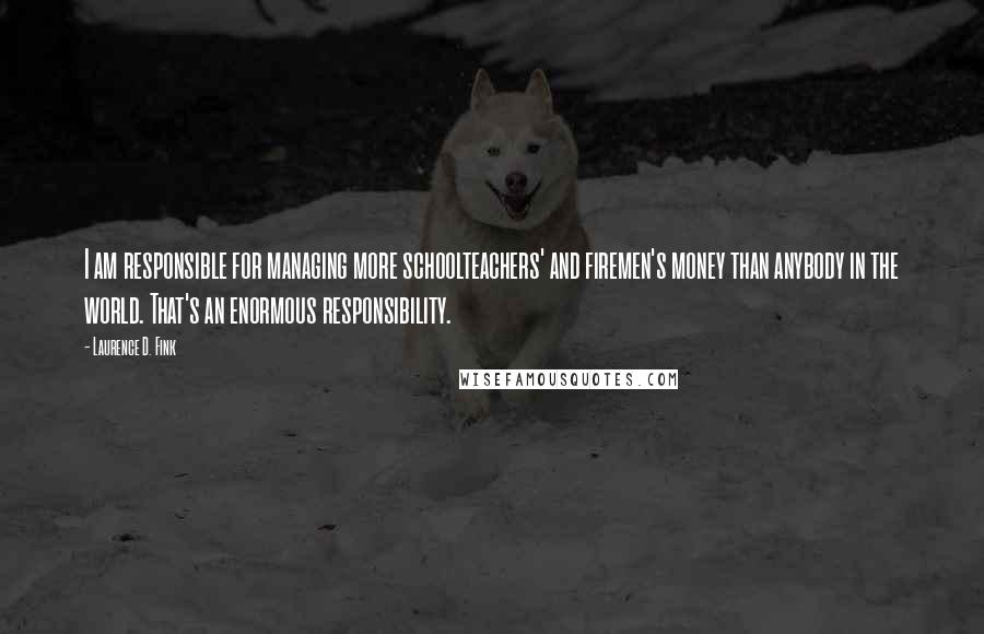 Laurence D. Fink Quotes: I am responsible for managing more schoolteachers' and firemen's money than anybody in the world. That's an enormous responsibility.