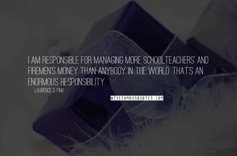 Laurence D. Fink Quotes: I am responsible for managing more schoolteachers' and firemen's money than anybody in the world. That's an enormous responsibility.