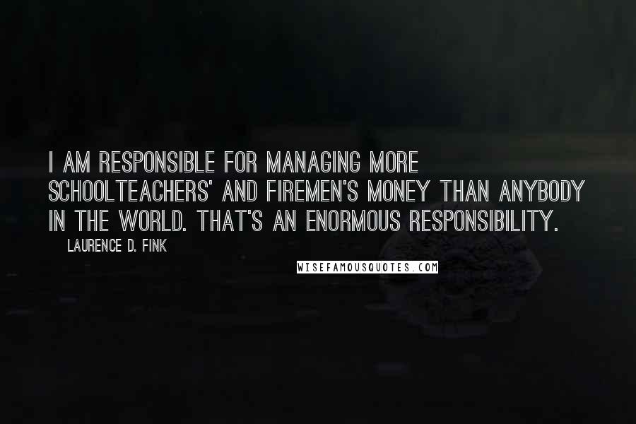 Laurence D. Fink Quotes: I am responsible for managing more schoolteachers' and firemen's money than anybody in the world. That's an enormous responsibility.