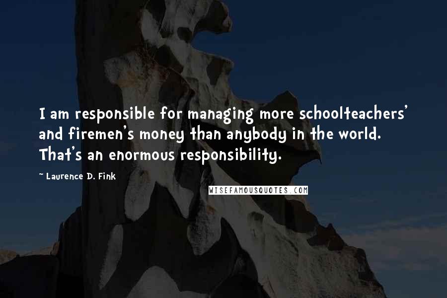 Laurence D. Fink Quotes: I am responsible for managing more schoolteachers' and firemen's money than anybody in the world. That's an enormous responsibility.