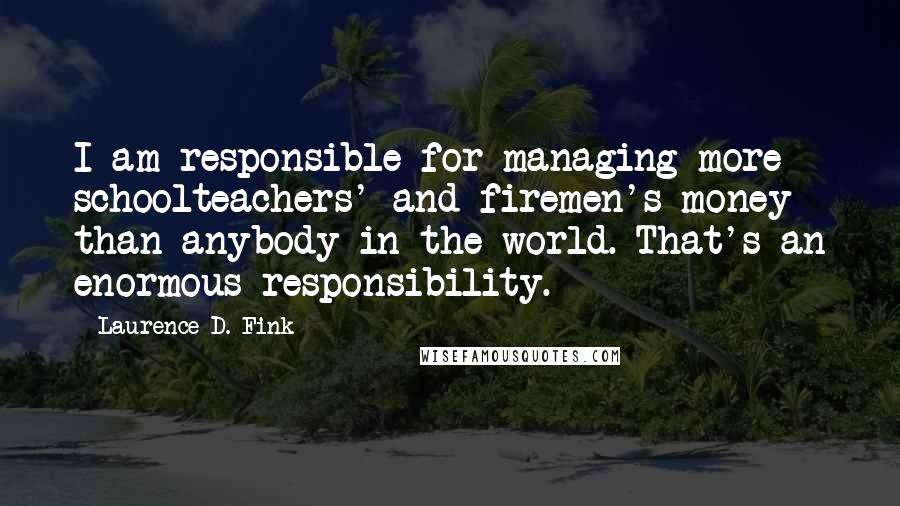 Laurence D. Fink Quotes: I am responsible for managing more schoolteachers' and firemen's money than anybody in the world. That's an enormous responsibility.