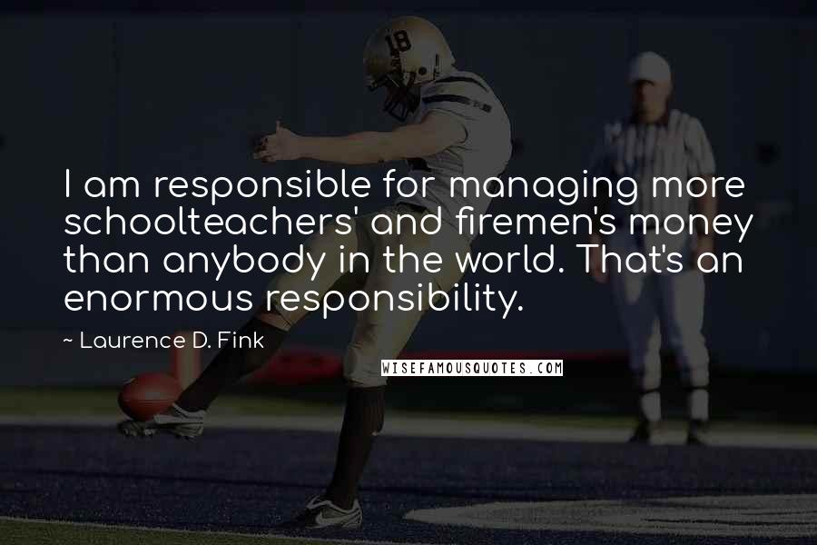 Laurence D. Fink Quotes: I am responsible for managing more schoolteachers' and firemen's money than anybody in the world. That's an enormous responsibility.