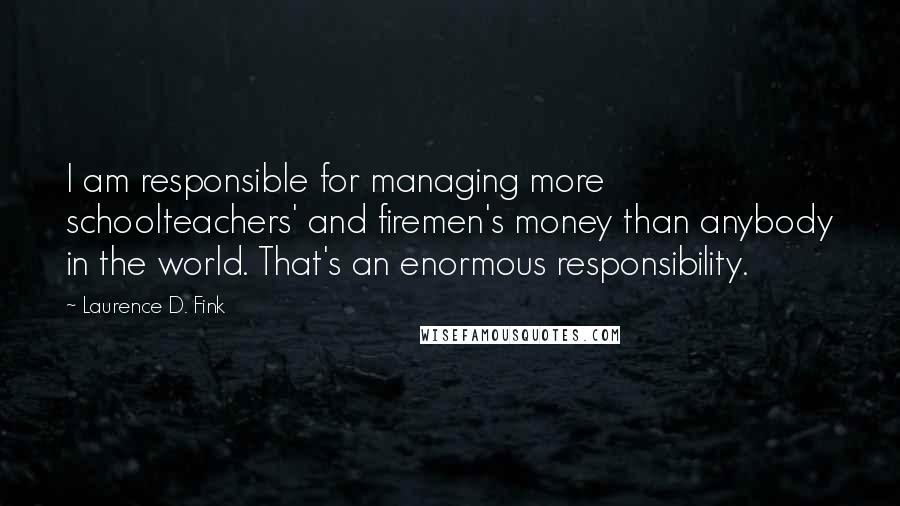 Laurence D. Fink Quotes: I am responsible for managing more schoolteachers' and firemen's money than anybody in the world. That's an enormous responsibility.