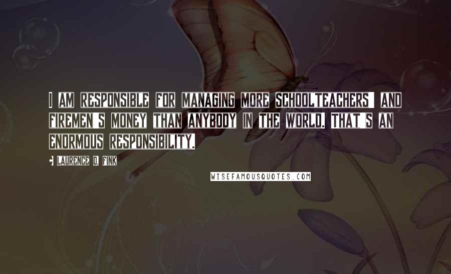 Laurence D. Fink Quotes: I am responsible for managing more schoolteachers' and firemen's money than anybody in the world. That's an enormous responsibility.